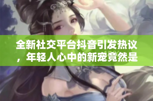 全新社交平台抖音引发热议，年轻人心中的新宠竟然是它