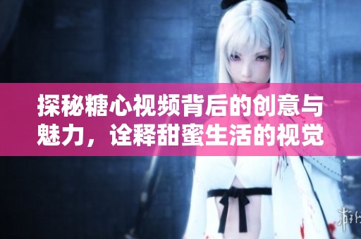 探秘糖心视频背后的创意与魅力，诠释甜蜜生活的视觉盛宴