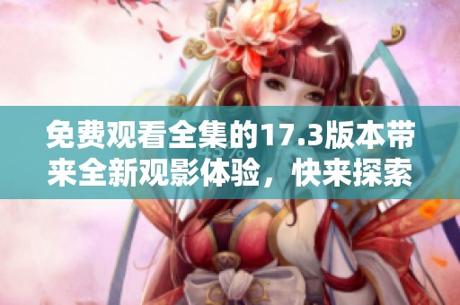 免费观看全集的17.3版本带来全新观影体验，快来探索吧！