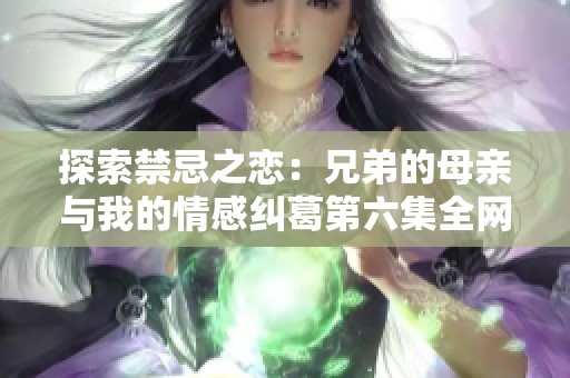 探索禁忌之恋：兄弟的母亲与我的情感纠葛第六集全网热播