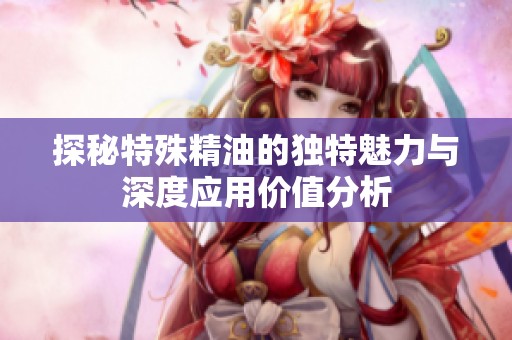 探秘特殊精油的独特魅力与深度应用价值分析