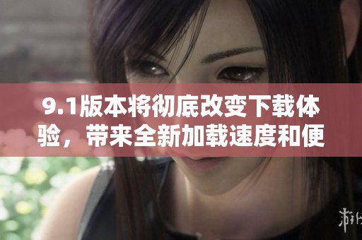 9.1版本将彻底改变下载体验，带来全新加载速度和便利性