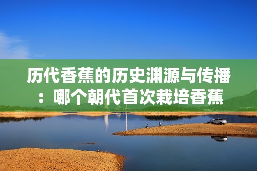 历代香蕉的历史渊源与传播：哪个朝代首次栽培香蕉