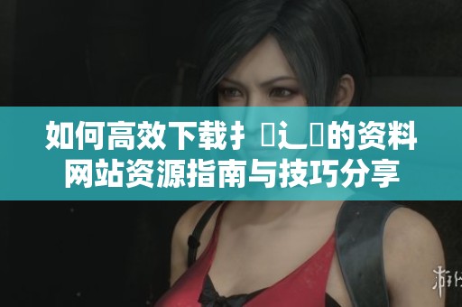如何高效下载扌喿辶畐的资料网站资源指南与技巧分享