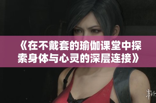 《在不戴套的瑜伽课堂中探索身体与心灵的深层连接》