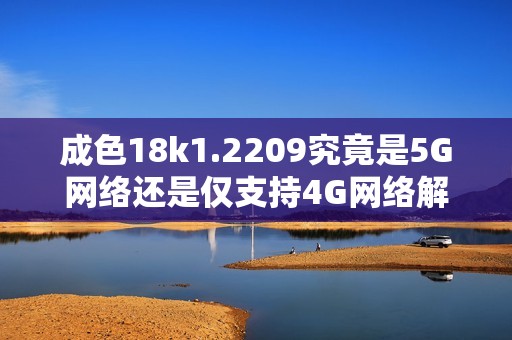 成色18k1.2209究竟是5G网络还是仅支持4G网络解析
