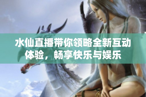水仙直播带你领略全新互动体验，畅享快乐与娱乐