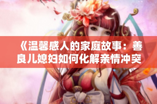 《温馨感人的家庭故事：善良儿媳妇如何化解亲情冲突》