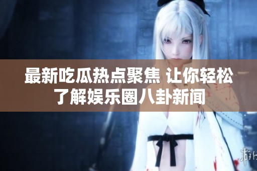 最新吃瓜热点聚焦 让你轻松了解娱乐圈八卦新闻