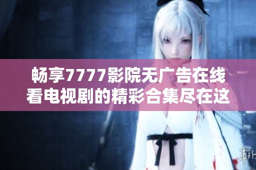 畅享7777影院无广告在线看电视剧的精彩合集尽在这里