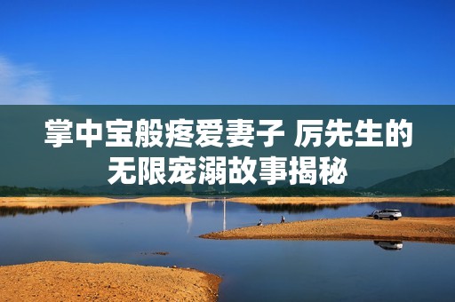 掌中宝般疼爱妻子 厉先生的无限宠溺故事揭秘