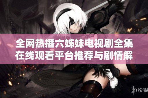 全网热播六姊妹电视剧全集在线观看平台推荐与剧情解析