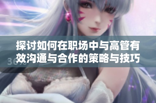 探讨如何在职场中与高管有效沟通与合作的策略与技巧