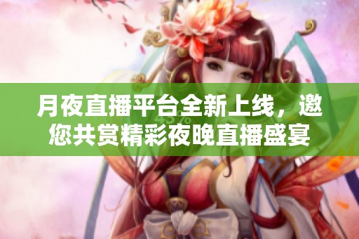 月夜直播平台全新上线，邀您共赏精彩夜晚直播盛宴