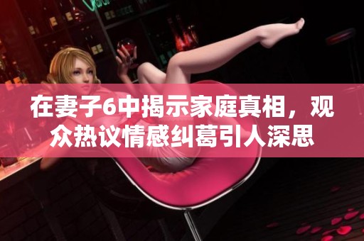 在妻子6中揭示家庭真相，观众热议情感纠葛引人深思