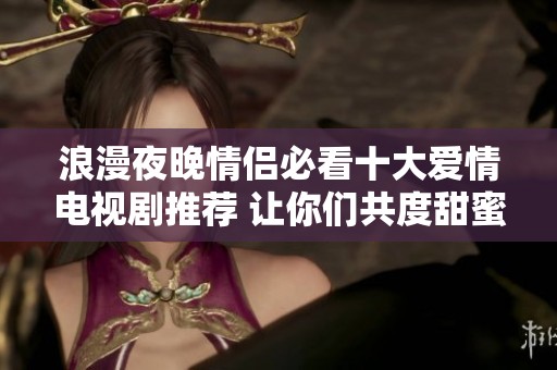 浪漫夜晚情侣必看十大爱情电视剧推荐 让你们共度甜蜜时光