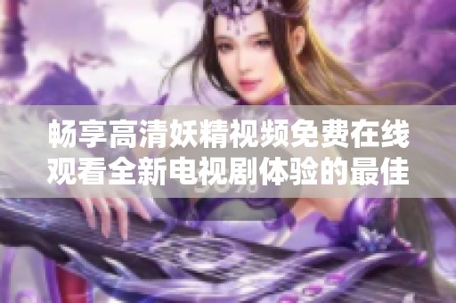 畅享高清妖精视频免费在线观看全新电视剧体验的最佳选择