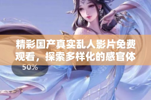精彩国产真实乱人影片免费观看，探索多样化的感官体验与情感碰撞
