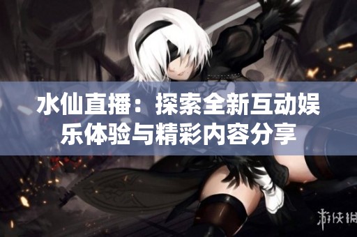 水仙直播：探索全新互动娱乐体验与精彩内容分享