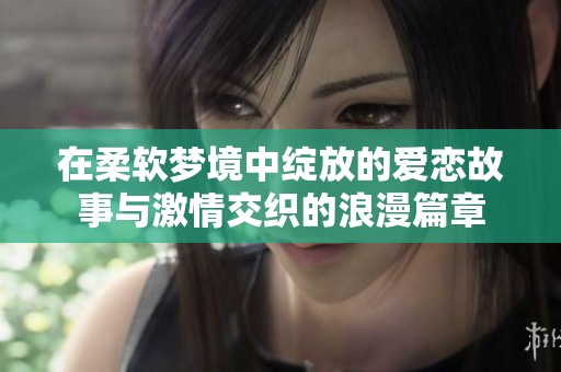 在柔软梦境中绽放的爱恋故事与激情交织的浪漫篇章
