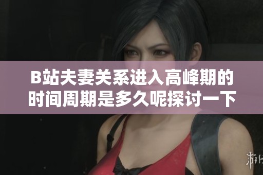 B站夫妻关系进入高峰期的时间周期是多久呢探讨一下这个话题