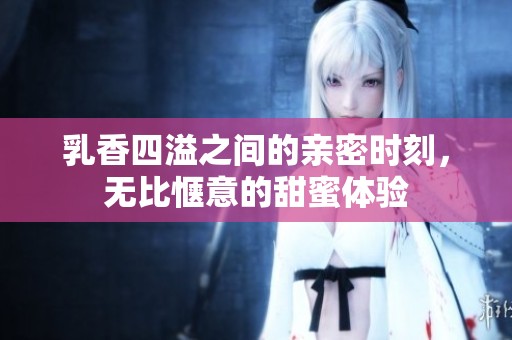 乳香四溢之间的亲密时刻，无比惬意的甜蜜体验