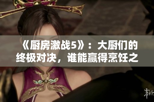 《厨房激战5》：大厨们的终极对决，谁能赢得烹饪之巅的荣誉
