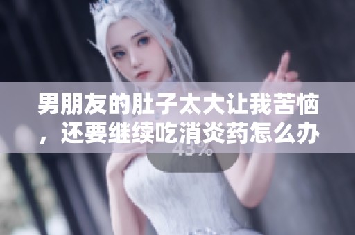 男朋友的肚子太大让我苦恼，还要继续吃消炎药怎么办