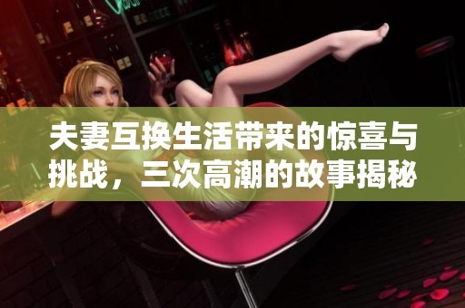 夫妻互换生活带来的惊喜与挑战，三次高潮的故事揭秘