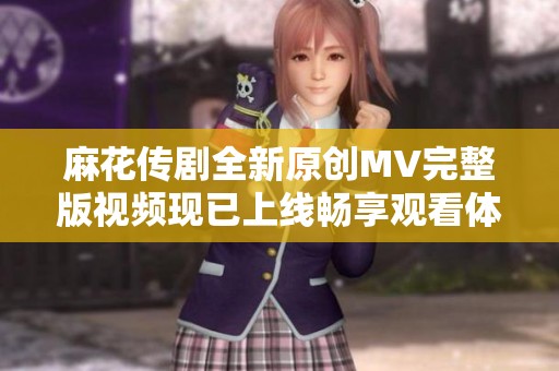 麻花传剧全新原创MV完整版视频现已上线畅享观看体验