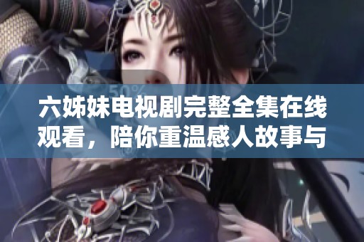六姊妹电视剧完整全集在线观看，陪你重温感人故事与姐妹情深