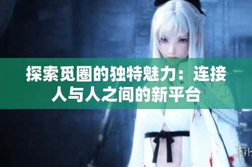 探索觅圈的独特魅力：连接人与人之间的新平台