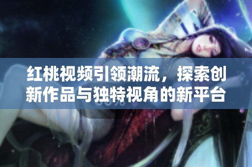 红桃视频引领潮流，探索创新作品与独特视角的新平台