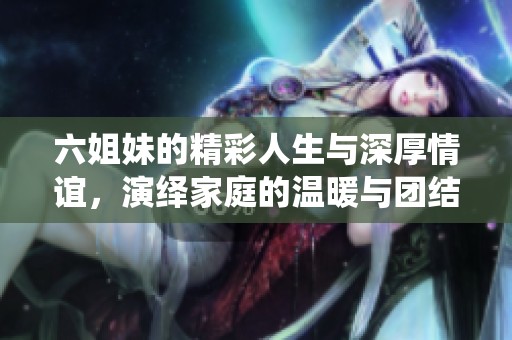 六姐妹的精彩人生与深厚情谊，演绎家庭的温暖与团结