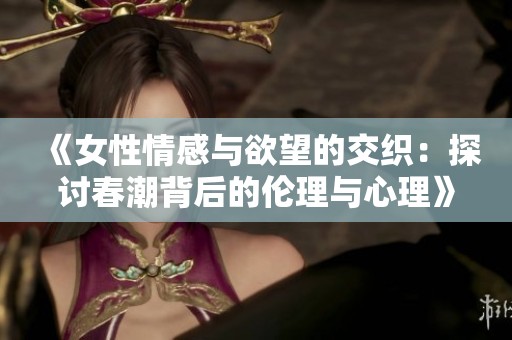 《女性情感与欲望的交织：探讨春潮背后的伦理与心理》