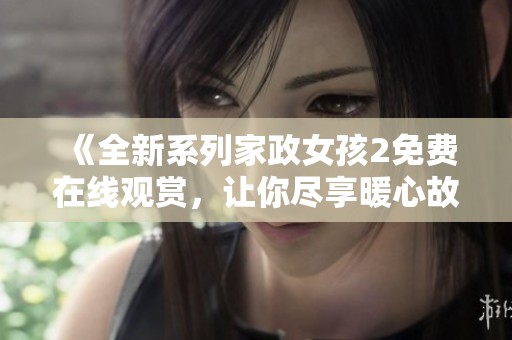 《全新系列家政女孩2免费在线观赏，让你尽享暖心故事》