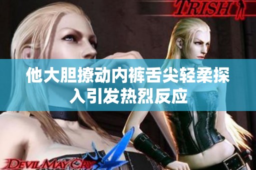 他大胆撩动内裤舌尖轻柔探入引发热烈反应