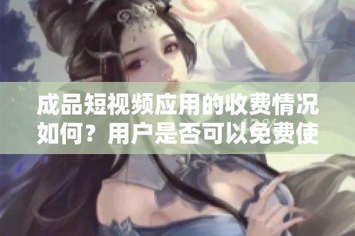 成品短视频应用的收费情况如何？用户是否可以免费使用呢