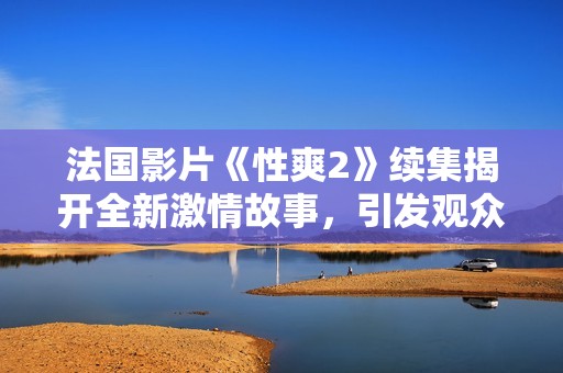 法国影片《性爽2》续集揭开全新激情故事，引发观众热议与期待
