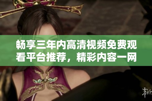 畅享三年内高清视频免费观看平台推荐，精彩内容一网打尽