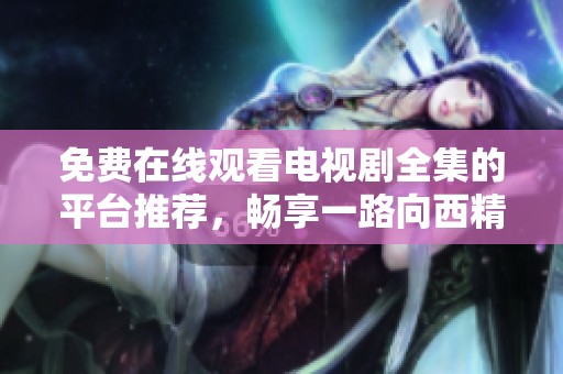 免费在线观看电视剧全集的平台推荐，畅享一路向西精彩内容！