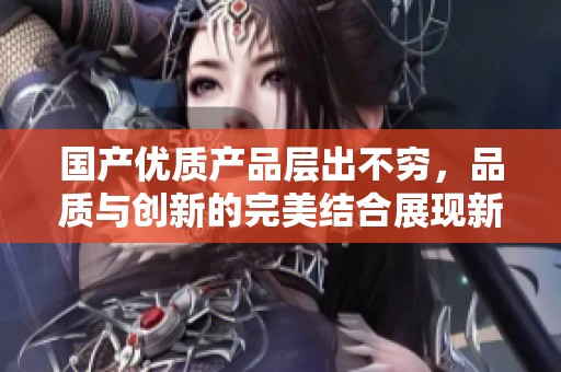 国产优质产品层出不穷，品质与创新的完美结合展现新趋势