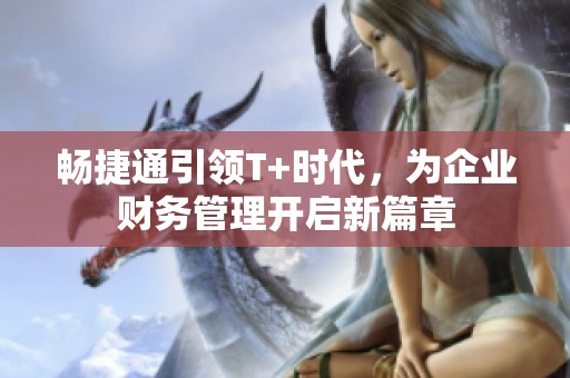 畅捷通引领T+时代，为企业财务管理开启新篇章