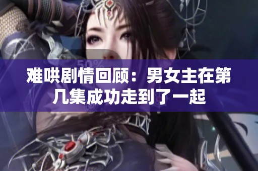难哄剧情回顾：男女主在第几集成功走到了一起