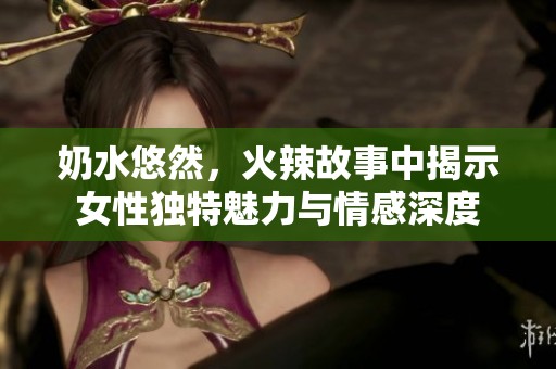 奶水悠然，火辣故事中揭示女性独特魅力与情感深度