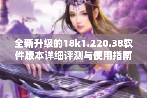 全新升级的18k1.220.38软件版本详细评测与使用指南