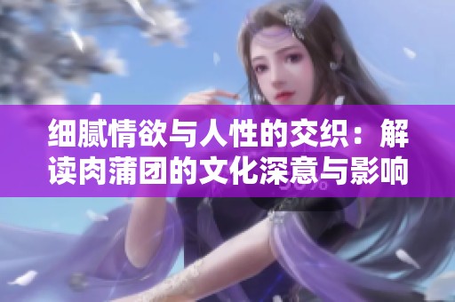 细腻情欲与人性的交织：解读肉蒲团的文化深意与影响