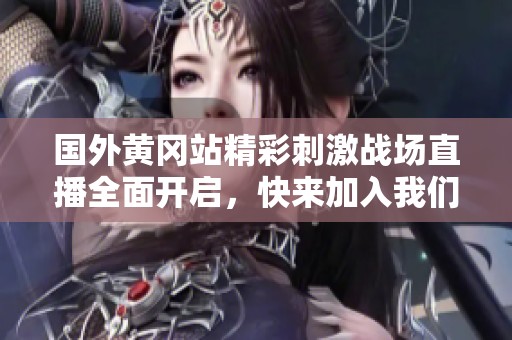 国外黄冈站精彩刺激战场直播全面开启，快来加入我们的游戏盛宴！