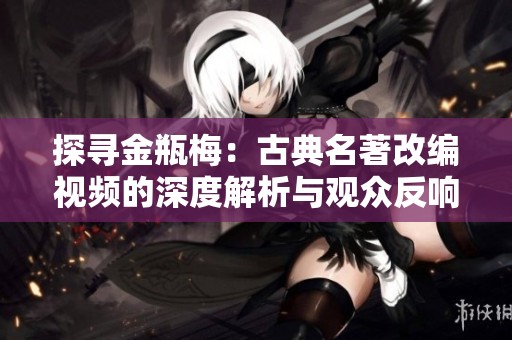 探寻金瓶梅：古典名著改编视频的深度解析与观众反响