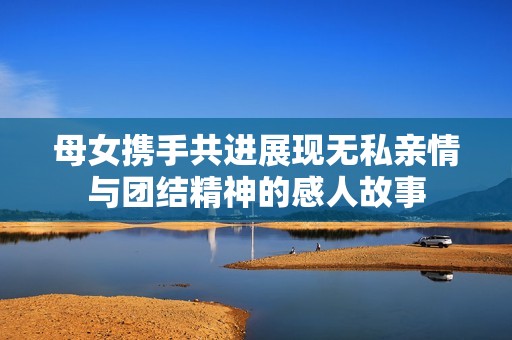 母女携手共进展现无私亲情与团结精神的感人故事